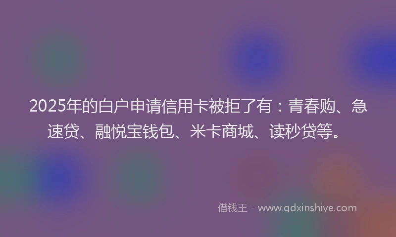 2025年的白户申请信用卡被拒了有：青春购、急速贷、融悦宝钱包、米卡商城、读秒贷等。