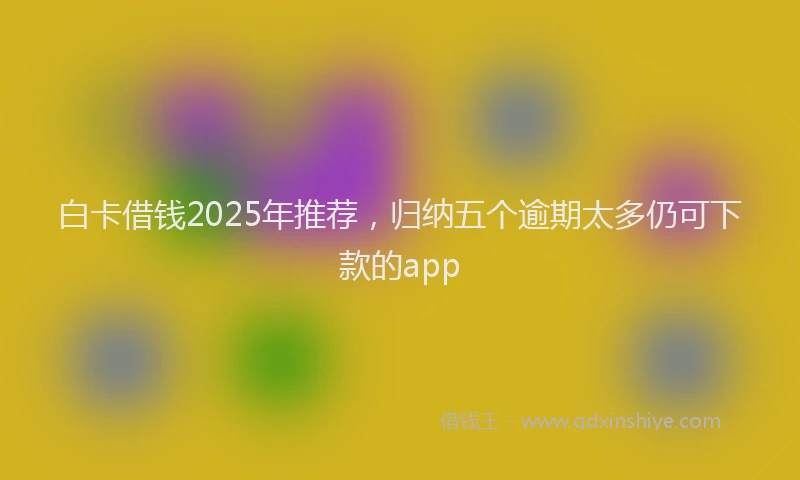 白卡借钱2025年推荐，归纳五个逾期太多仍可下款的app