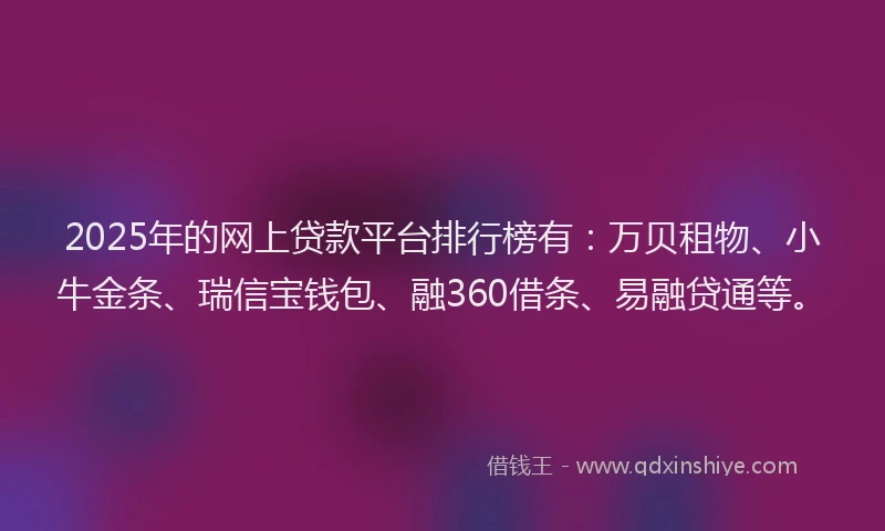 2025年的网上贷款平台排行榜有：万贝租物、小牛金条、瑞信宝钱包、融360借条、易融贷通等。