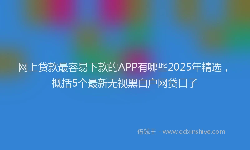 网上贷款最容易下款的APP有哪些2025年精选，概括5个最新无视黑白户网贷口子