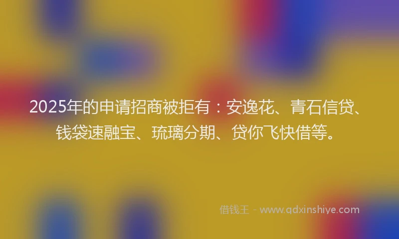 2025年的申请招商被拒有：安逸花、青石信贷、钱袋速融宝、琉璃分期、贷你飞快借等。