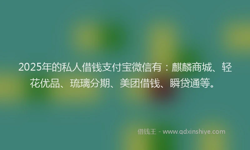 2025年的私人借钱支付宝微信有：麒麟商城、轻花优品、琉璃分期、美团借钱、瞬贷通等。
