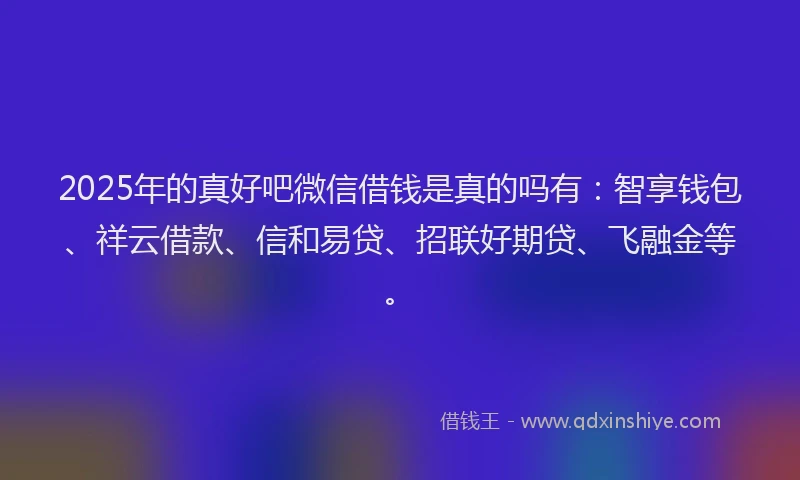 2025年的真好吧微信借钱是真的吗有：智享钱包、祥云借款、信和易贷、招联好期贷、飞融金等。