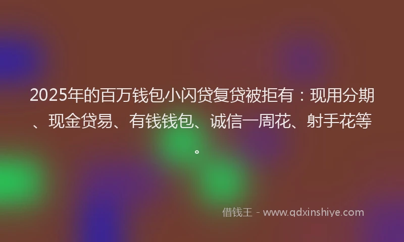 2025年的百万钱包小闪贷复贷被拒有：现用分期、现金贷易、有钱钱包、诚信一周花、射手花等。