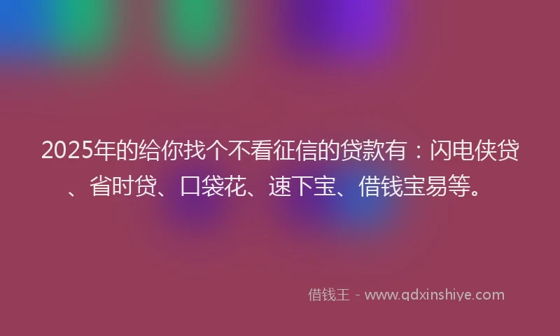 2025年的给你找个不看征信的贷款有：闪电侠贷、省时贷、口袋花、速下宝、借钱宝易等。