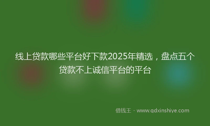 线上贷款哪些平台好下款2025年精选，盘点五个贷款不上诚信平台的平台