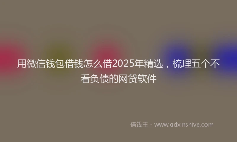 用微信钱包借钱怎么借2025年精选，梳理五个不看负债的网贷软件