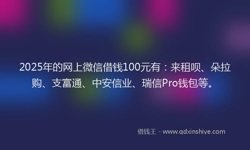 2025年的网上微信借钱100元有：来租呗、朵拉购、支富通、中安信业、瑞信Pro钱包等。