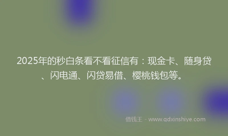 2025年的秒白条看不看征信有：现金卡、随身贷、闪电通、闪贷易借、樱桃钱包等。