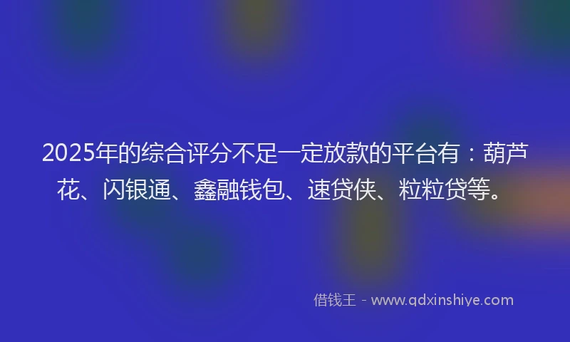 2025年的综合评分不足一定放款的平台有：葫芦花、闪银通、鑫融钱包、速贷侠、粒粒贷等。