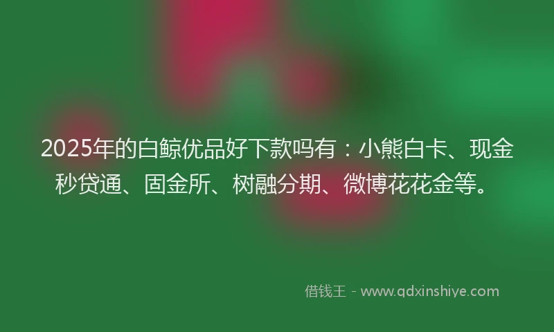 2025年的白鲸优品好下款吗有：小熊白卡、现金秒贷通、固金所、树融分期、微博花花金等。