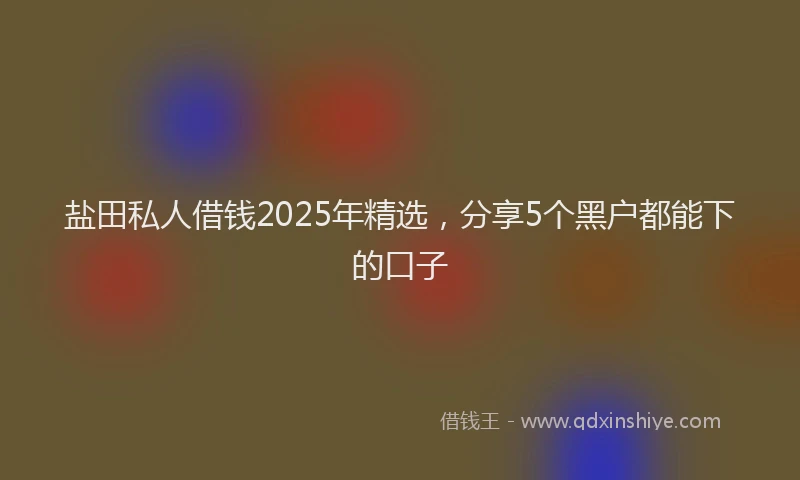 盐田私人借钱2025年精选，分享5个黑户都能下的口子