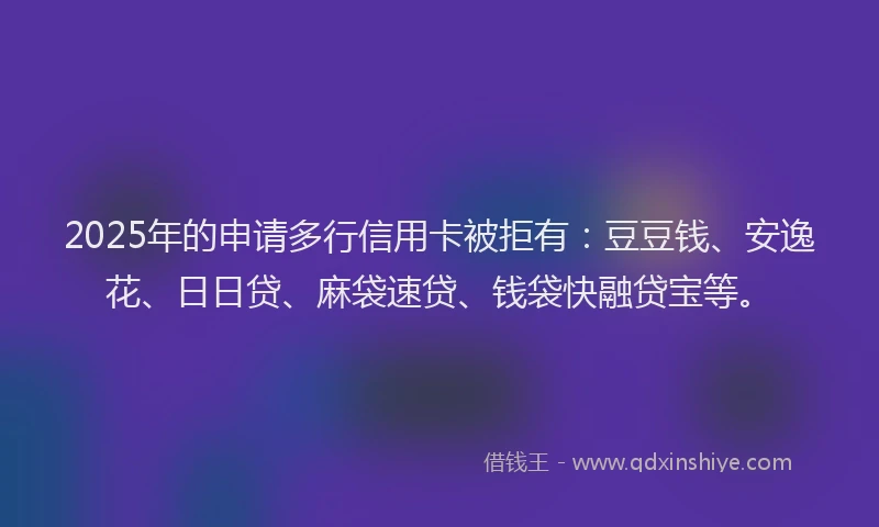 2025年的申请多行信用卡被拒有：豆豆钱、安逸花、日日贷、麻袋速贷、钱袋快融贷宝等。