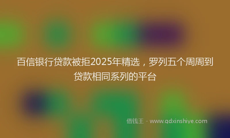 百信银行贷款被拒2025年精选，罗列五个周周到贷款相同系列的平台