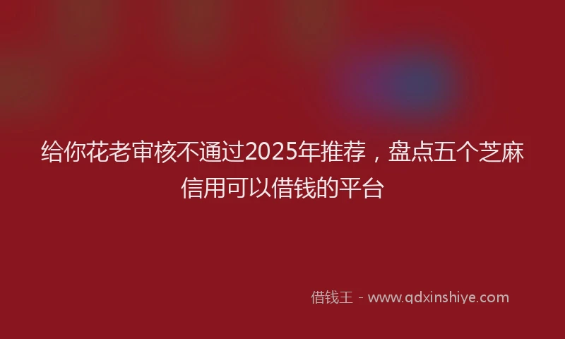 给你花老审核不通过2025年推荐，盘点五个芝麻信用可以借钱的平台