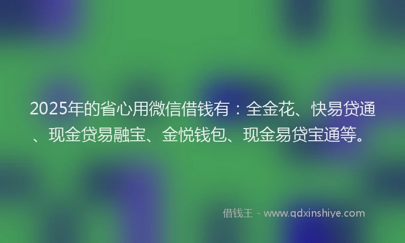 2025年的省心用微信借钱有：全金花、快易贷通、现金贷易融宝、金悦钱包、现金易贷宝通等。