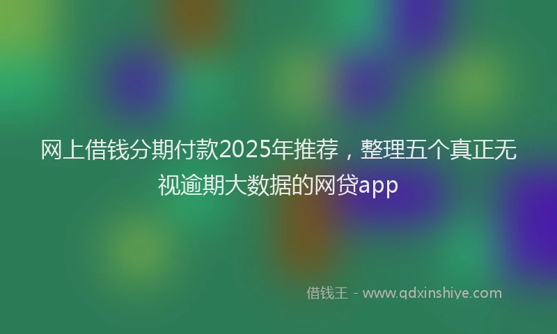 网上借钱分期付款2025年推荐，整理五个真正无视逾期大数据的网贷app