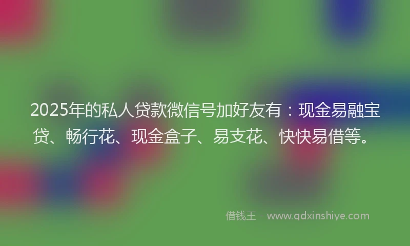 2025年的私人贷款微信号加好友有：现金易融宝贷、畅行花、现金盒子、易支花、快快易借等。