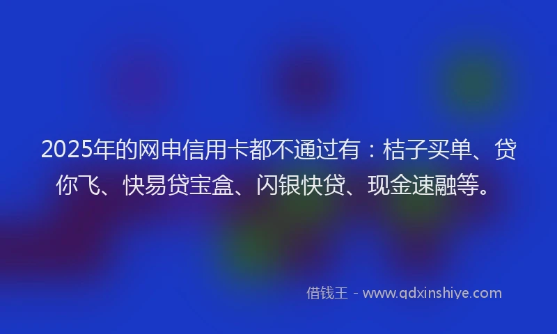 2025年的网申信用卡都不通过有：桔子买单、贷你飞、快易贷宝盒、闪银快贷、现金速融等。