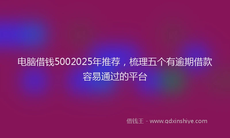 电脑借钱5002025年推荐，梳理五个有逾期借款容易通过的平台