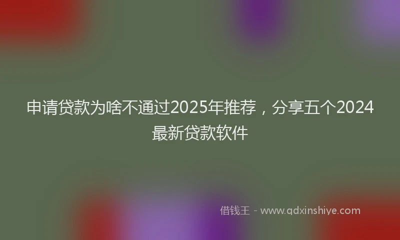 申请贷款为啥不通过2025年推荐，分享五个2024最新贷款软件