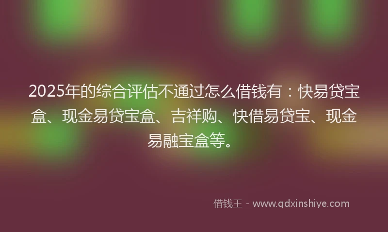 2025年的综合评估不通过怎么借钱有：快易贷宝盒、现金易贷宝盒、吉祥购、快借易贷宝、现金易融宝盒等。