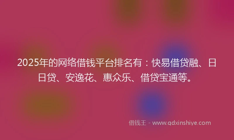 2025年的网络借钱平台排名有：快易借贷融、日日贷、安逸花、惠众乐、借贷宝通等。