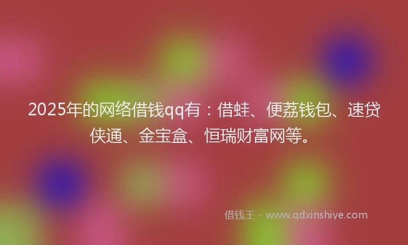 2025年的网络借钱qq有：借蛙、便荔钱包、速贷侠通、金宝盒、恒瑞财富网等。
