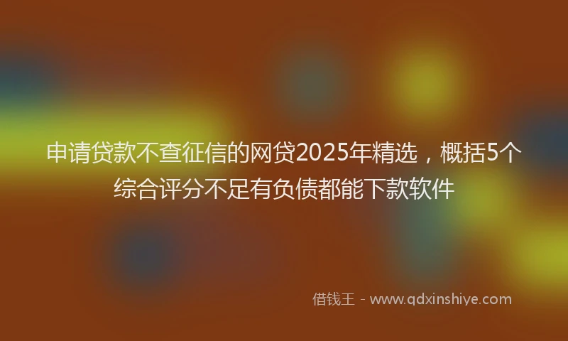 申请贷款不查征信的网贷2025年精选，概括5个综合评分不足有负债都能下款软件