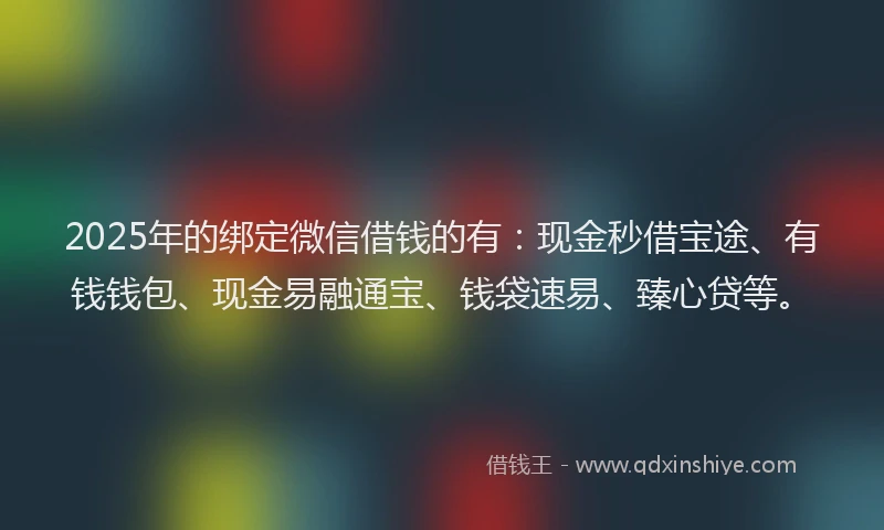 2025年的绑定微信借钱的有：现金秒借宝途、有钱钱包、现金易融通宝、钱袋速易、臻心贷等。