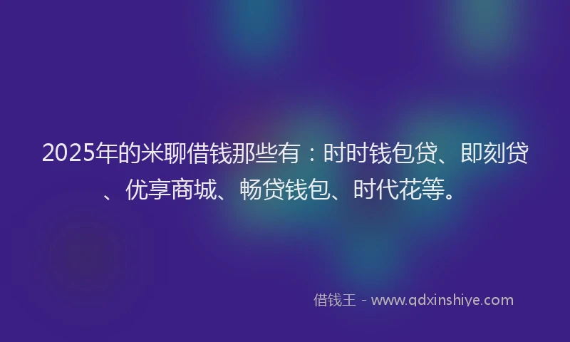 2025年的米聊借钱那些有：时时钱包贷、即刻贷、优享商城、畅贷钱包、时代花等。