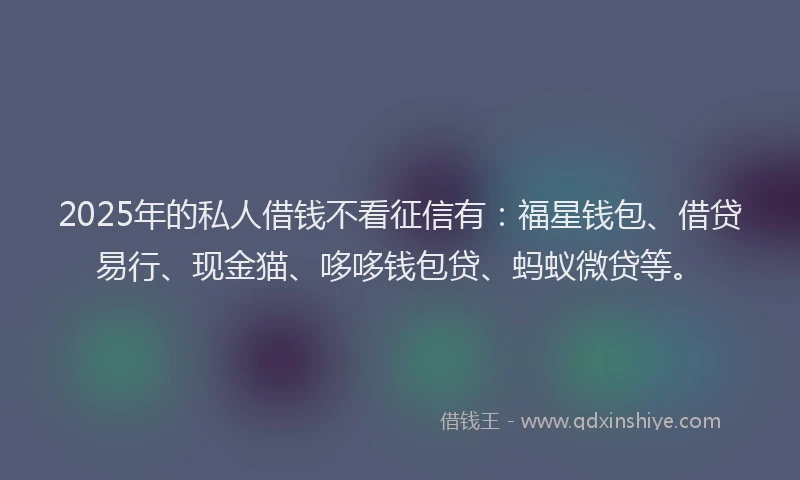 2025年的私人借钱不看征信有：福星钱包、借贷易行、现金猫、哆哆钱包贷、蚂蚁微贷等。