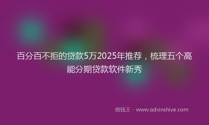 百分百不拒的贷款5万2025年推荐，梳理五个高能分期贷款软件新秀