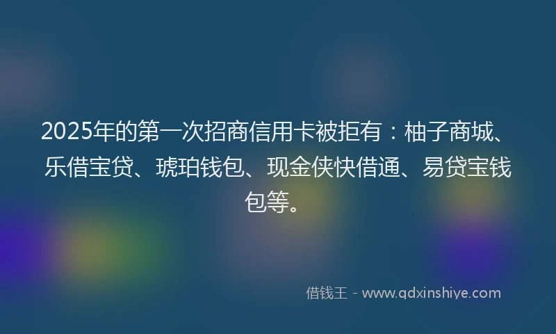 2025年的第一次招商信用卡被拒有：柚子商城、乐借宝贷、琥珀钱包、现金侠快借通、易贷宝钱包等。