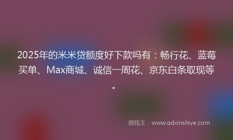 2025年的米米贷额度好下款吗有：畅行花、蓝莓买单、Max商城、诚信一周花、京东白条取现等。