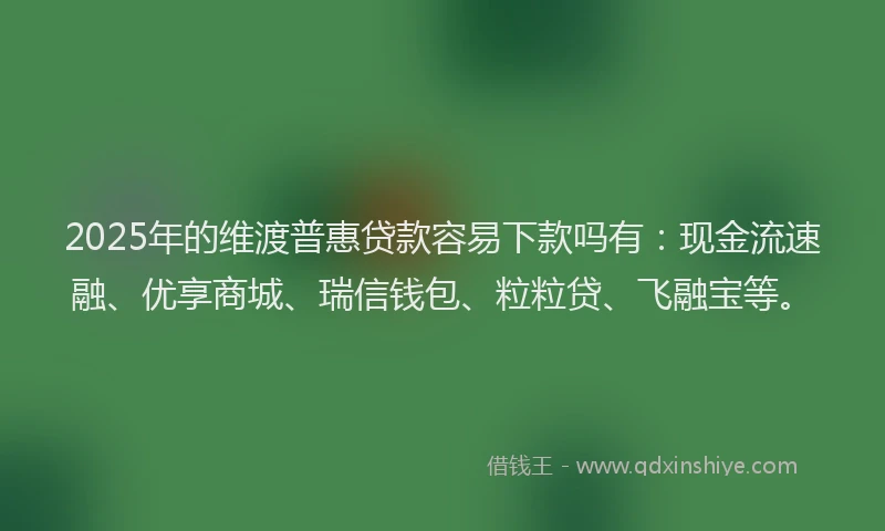 2025年的维渡普惠贷款容易下款吗有：现金流速融、优享商城、瑞信钱包、粒粒贷、飞融宝等。