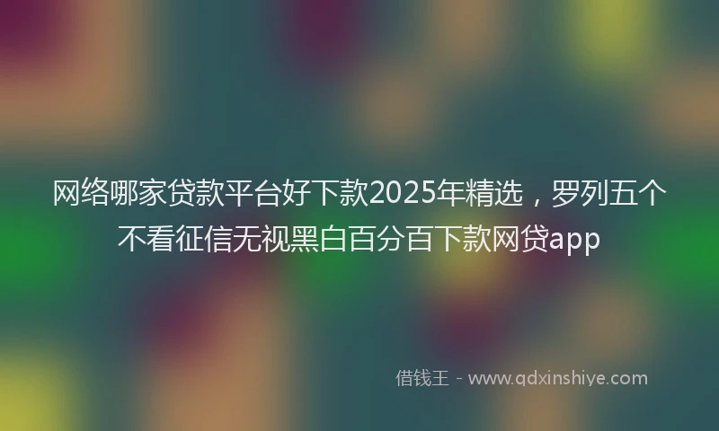 网络哪家贷款平台好下款2025年精选，罗列五个不看征信无视黑白百分百下款网贷app