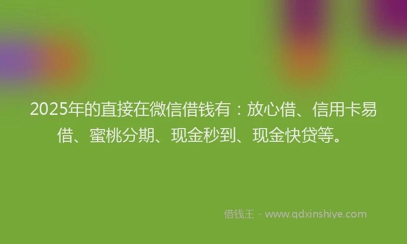 2025年的直接在微信借钱有：放心借、信用卡易借、蜜桃分期、现金秒到、现金快贷等。