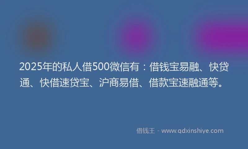 2025年的私人借500微信有：借钱宝易融、快贷通、快借速贷宝、沪商易借、借款宝速融通等。