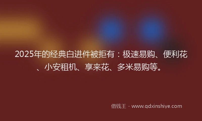2025年的经典白进件被拒有：极速易购、便利花、小安租机、享来花、多米易购等。