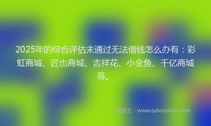 2025年的综合评估未通过无法借钱怎么办有：彩虹商城、匠也商城、吉祥花、小金鱼、千亿商城等。