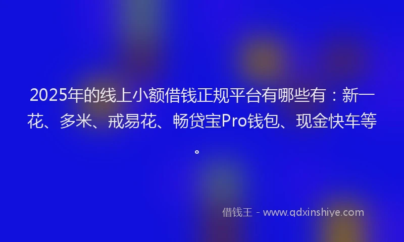 2025年的线上小额借钱正规平台有哪些有：新一花、多米、戒易花、畅贷宝Pro钱包、现金快车等。
