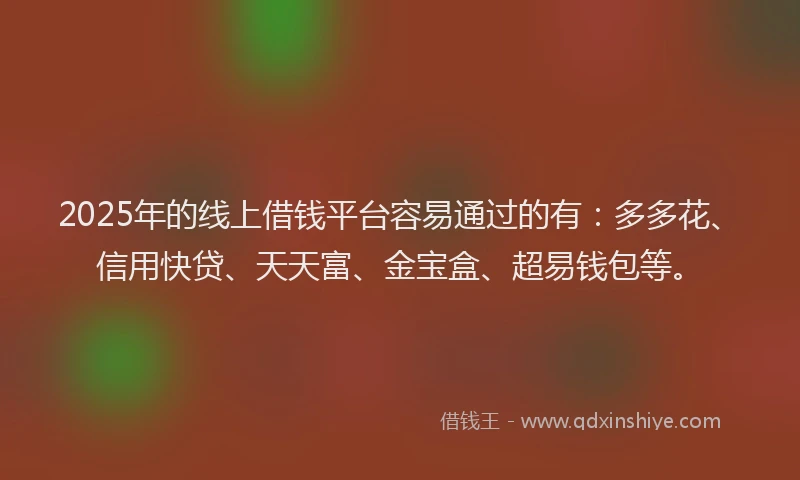 2025年的线上借钱平台容易通过的有：多多花、信用快贷、天天富、金宝盒、超易钱包等。