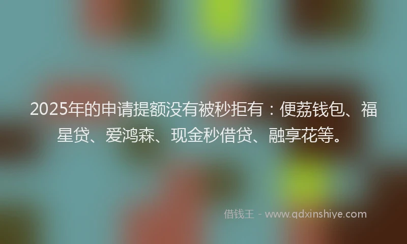 2025年的申请提额没有被秒拒有：便荔钱包、福星贷、爱鸿森、现金秒借贷、融享花等。