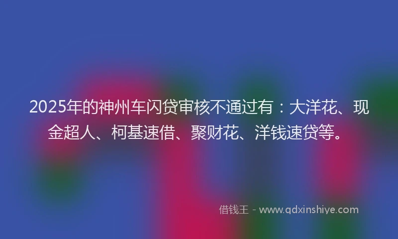 2025年的神州车闪贷审核不通过有：大洋花、现金超人、柯基速借、聚财花、洋钱速贷等。