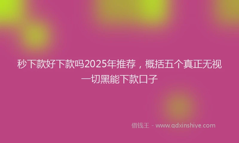 秒下款好下款吗2025年推荐，概括五个真正无视一切黑能下款口子