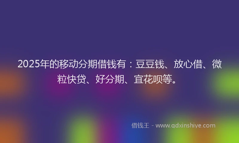 2025年的移动分期借钱有：豆豆钱、放心借、微粒快贷、好分期、宜花呗等。