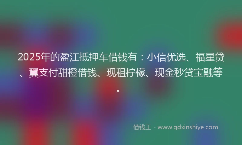 2025年的盈江抵押车借钱有：小信优选、福星贷、翼支付甜橙借钱、现租柠檬、现金秒贷宝融等。