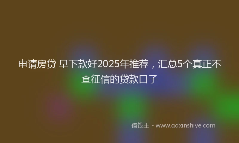 申请房贷 早下款好2025年推荐，汇总5个真正不查征信的贷款口子