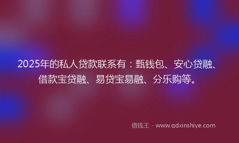 2025年的私人贷款联系有：甄钱包、安心贷融、借款宝贷融、易贷宝易融、分乐购等。